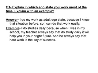 Q1- Explain in which ego state you work most of the
time, Explain with an example?
Answer- I do my work as adult ego state, because I know
that situation before, so I can do that work easily.
Example- I do studies daily because when I was in my
school, my teacher always say that do study daily it will
help you in your bright future. And he always say that
hard work is the key of success.
 