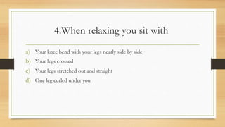 4.When relaxing you sit with
a) Your knee bend with your legs nearly side by side
b) Your legs crossed
c) Your legs stretched out and straight
d) One leg curled under you
 