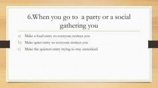 6.When you go to a party or a social
gathering you
a) Make a loud entry so everyone notices you
b) Make quiet entry so everyone notices you
c) Make the quietest entry trying to stay unnoticed
 
