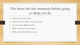 9.In those last few moments before going
to sleep, you lie
a) Strech out on your back
b) Strech out face down on your stomach
c) On your side ,slightly curled
d) With your head on your hand
e) With your head under the cover
 