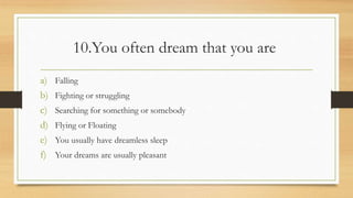10.You often dream that you are
a) Falling
b) Fighting or struggling
c) Searching for something or somebody
d) Flying or Floating
e) You usually have dreamless sleep
f) Your dreams are usually pleasant
 