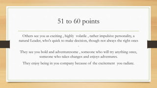 51 to 60 points
Others see you as exciting , highly volatile , rather impulsive personality, a
natural Leader, who's quick to make decision, though not always the right ones
.
They see you bold and adventuresome , someone who will try anything once,
someone who takes changes and enjoys adventures.
They enjoy being in you company because of the excitement you radiate.
 