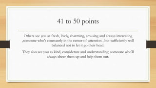 41 to 50 points
Others see you as fresh, lively, charming, amusing and always interesting
,someone who's constantly in the center of attention , but sufficiently well
balanced not to let it go their head.
They also see you as kind, considerate and understanding; someone who'll
always cheer them up and help them out.
 