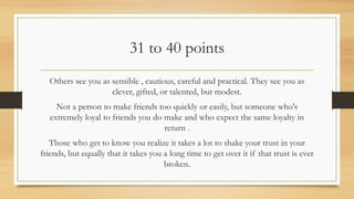 31 to 40 points
Others see you as sensible , cautious, careful and practical. They see you as
clever, gifted, or talented, but modest.
Not a person to make friends too quickly or easily, but someone who's
extremely loyal to friends you do make and who expect the same loyalty in
return .
Those who get to know you realize it takes a lot to shake your trust in your
friends, but equally that it takes you a long time to get over it if that trust is ever
broken.
 