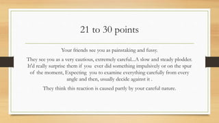 21 to 30 points
Your friends see you as painstaking and fussy.
They see you as a very cautious, extremely careful...A slow and steady plodder.
It'd really surprise them if you ever did something impulsively or on the spur
of the moment, Expecting you to examine everything carefully from every
angle and then, usually decide against it .
They think this reaction is caused partly by your careful nature.
 