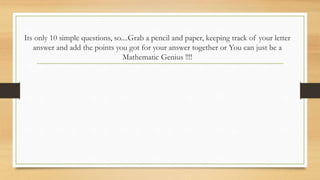 Its only 10 simple questions, so....Grab a pencil and paper, keeping track of your letter
answer and add the points you got for your answer together or You can just be a
Mathematic Genius !!!!
 