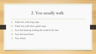 2. You usually walk
a) Fairly fast ,with long steps
b) Fairly fast ,with short ,quick steps
c) Less fast head up, looking the world in the face
d) Less fast head down
e) Very slowly
 