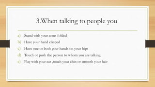 3.When talking to people you
a) Stand with your arms folded
b) Have your hand clasped
c) Have one or both your hands on your hips
d) Touch or push the person to whom you are talking
e) Play with your ear ,touch your chin or smooth your hair
 