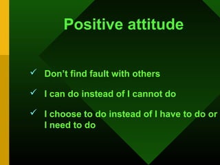Positive attitude

 Don’t find fault with others

 I can do instead of I cannot do

 I choose to do instead of I have to do or
  I need to do
 