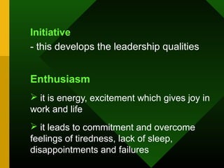 Initiative
- this develops the leadership qualities


Enthusiasm
 it is energy, excitement which gives joy in
work and life
 it leads to commitment and overcome
feelings of tiredness, lack of sleep,
disappointments and failures
 