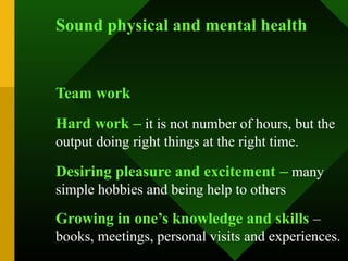 Sound physical and mental health


Team work
Hard work – it is not number of hours, but the
output doing right things at the right time.

Desiring pleasure and excitement – many
simple hobbies and being help to others

Growing in one’s knowledge and skills –
books, meetings, personal visits and experiences.
 