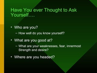Have You ever Thought to Ask
Yourself….

• Who are you?
  – How well do you know yourself?

• What are you good at?
  – What are your weaknesses, fear, innermost
    Strength and desire?

• Where are you headed?
 