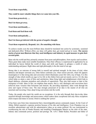 Treat them respectfully,
They could be most valuable things that ever came into your life.
Treat them protectively ….
Don’t let them get away.
Treat them nutritionally….
Feed them and feed them well.
Treat them antiseptically….
Don’t let them get infected with the germs of negative thought.
Treat them responsively, Respond; Act ; Do something with them.
To achieve results even the most brilliant ideas should be translated into action by systematic, sustained
and dedicated effort. Without effort, our ideas will gather dust, get rusted and go to waste. The success
stories of great men illustrate that they used intelligence and industry in equal measure to gain their
coveted goals.
Ideas rule the world and they primarily emanate from poets and philosophers, from mystics and occultists.
These great ideas make most suitable foundations. Once their efficacy is experienced in application by an
individual he leaves behind the world of chaos and strife and begins to glimpse a world of order,
understanding and peace. Right ideas and right philosophy is the dire need of our age.
Strong idea is an outcome of strong faith in oneself and spiritual strength. In the times of trial, when
darkness and despair surround you, when failure confronts you, when sorrow prevails, when life appears
meaningless-it is that strong idea and conviction which illuminates yours life with a ray of hope. It is this
strength of idea which instills an urge to live life in this fullest form and not merely survive. It’s the idea
which helps us attain a state of bliss and satisfaction. Ideas bring light and enlightenment which help to
dispel darkness, eliminate prejudices and cobwebs of superstition. They also lead sooner or later to the
emergence of truth. Ideas in fact, are mightier than armies, that is, why ideologies and convictions have
achieved more victories than horseman and chariots. By providing inspiration, ideas work through the
arms and vigour of brave men. The man strongly possessed of an idea is the master of all who are
uncertain and wavering. Clear, deep living convictions rule the world.
Today, the people who reach the zenith are no exceptions. It is the only through their day-to-day ideas
acquired through knowledge and perseverance which makes them exceptional and only these exceptions
claim respect and status in society which is nothing but ‘power’.
It has been seen from time immemorial that a knowledgeable person commands respect. In the Court of
Akbar, Birbal acquired a supreme position because of his ides and intelligence. Even Chanakya was an
excellent administrator and with his administrative ideas as an astute political. He was instrumental in
overthrowing the rule of Nanda Dynasty and installing Chandragupta Maurya as the ruler of the state.
Indeed, idea commands power, position and prestige. Dr. A.P.J. Abdul Kalam, President and father of
12
 