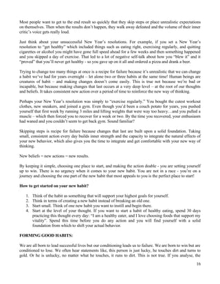 Most people want to get to the end result so quickly that they skip steps or place unrealistic expectations
on themselves. Then when the results don’t happen, they walk away defeated and the volume of their inner
critic’s voice gets really loud.
Just think about your unsuccessful New Year’s resolutions. For example, if you set a New Year’s
resolution to “get healthy” which included things such as eating right, exercising regularly, and quitting
cigarettes or alcohol you might have gone full speed ahead for a few weeks and then something happened
and you skipped a day of exercise. That led to a lot of negative self-talk about how you “blew it” and it
“proved” that you’ll never get healthy - so you gave up on it all and ordered a pizza and drank a beer.
Trying to change too many things at once is a recipe for failure because it’s unrealistic that we can change
a habit we’ve had for years overnight – let alone two or three habits at the same time! Human beings are
creatures of habit – and making changes doesn’t come easily. This is true not because we’re bad or
incapable, but because making changes that last occurs at a very deep level – at the root of our thoughts
and beliefs. It takes consistent new action over a period of time to reinforce the new way of thinking.
Perhaps your New Year’s resolution was simply to “exercise regularly.” You bought the cutest workout
clothes, new sneakers, and joined a gym. Even though you’d been a couch potato for years, you pushed
yourself that first week by running 3 miles and lifting weights that were way too heavy…and you pulled a
muscle – which then forced you to recover for a week or two. By the time you recovered, your enthusiasm
had waned and you couldn’t seem to get back gym. Sound familiar?
Skipping steps is recipe for failure because changes that last are built upon a solid foundation. Taking
small, consistent action every day builds inner strength and the capacity to integrate the natural effects of
your new behavior, which also gives you the time to integrate and get comfortable with your new way of
thinking.
New beliefs = new actions = new results.
By keeping it simple, choosing one place to start, and making the action doable - you are setting yourself
up to win. There is no urgency when it comes to your new habit. You are not in a race - you’re on a
journey and choosing the one part of the new habit that most appeals to you is the perfect place to start!
How to get started on your new habit?
1. Think of the habit as something that will support your highest goals for yourself.
2. Think in terms of creating a new habit instead of breaking an old one.
3. Start small. Think of one new habit you want to instill and begin there.
4. Start at the level of your thought. If you want to start a habit of healthy eating, spend 30 days
practicing this thought every day: “I am a healthy eater, and I love choosing foods that support my
vitality”. Spend this time before you do any action and you will find yourself with a solid
foundation from which to shift your actual behavior.
FORMING GOOD HABITS:
We are all born to lead successful lives but our conditioning leads us to failure. We are born to win but are
conditioned to lose. We often hear statements like, this person is just lucky, he touches dirt and turns to
gold. Or he is unlucky, no matter what he touches, it runs to dirt. This is not true. If you analyse, the
16
 