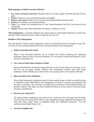 Body language as related to assertive behavior:
1. Eye contact and facial expression: Maintain direct eye contact; appear interested and alert, but not
angry.
2. Posture: Stand or sit erect, possibly leaning forward slightly.
3. Distance and contact: Stand or sit at a normal conversational distance from the other.
4. Gestures: Use relaxed, conversational gestures.
5. Voice: Use a factual, not emotional tone of voice. Sound determined and full of conviction, but not
overbearing.
6. Timing: Choose a time when both parties are relaxed. A neutral site is best
Time management is commonly defined as the various means by which people effectively use their time
and other closely related resources in order to make the most out of it.
Benefits of Time Management:
The main benefit of effective time management is that it can drastically improve the quality of your life.
Let's look at a few common problems that can be solved with effective time management.
• Reduce frustration and Anxiety
Many of the frustrating situations can be avoided with effective planning and organizing
techniques. When you have overcome frustration, it is a lot easier to release the full power of your
creativity and productivity.
• Get a sense of achievement and piece of mind
Much of dissatisfaction and anxiety comes from that you are not sure where you are going, or you
feel like you are going nowhere. Effective time management includes smart goal setting
techniques, which will help you to realize where you are going and to see the optimal path there.
• Open yourself to more satisfaction
We are often burdened by subconscious guilt for those undone things we think we should be doing
or should have done. With effective time management you learn to overcome procrastination and
you learn to prioritize. This will keep you feeling that you did most of the important things you
possibly could do. That makes you more confident and decisive in your choices, leaving less space
for guilt or unsatisfaction.
• Increase your energy level
The undone things circulating in your mind cost you much more time and energy than the things
you have done or are doing. With effective time management you get organized and unclutter your
mind from those energy drains of unhandled things and "unfinished businesses". You will
experience much higher energy level.
• Get more of quality time
51
 