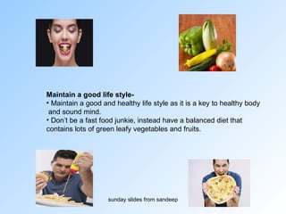 Maintain a good life style-  Maintain a good and healthy life style as it is a key to healthy body and sound mind.  Don’t be a fast food junkie, instead have a balanced diet that  contains lots of green leafy vegetables and fruits.  