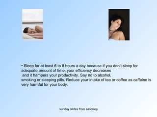 Sleep for at least 6 to 8 hours a day because if you don’t sleep for  adequate amount of time, your efficiency decreases and it hampers your productivity. Say no to alcohol,  smoking or sleeping pills. Reduce your intake of tea or coffee as caffeine is  very harmful for your body.  