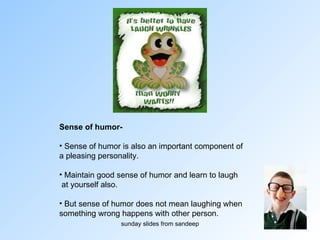Sense of humor-   Sense of humor is also an important component of  a pleasing personality.  Maintain good sense of humor and learn to laugh at yourself also. But sense of humor does not mean laughing when  something wrong happens with other person. 