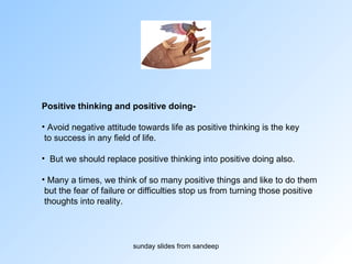 Positive thinking and positive doing-   Avoid negative attitude towards life as positive thinking is the key to success in any field of life.  But we should replace positive thinking into positive doing also.  Many a times, we think of so many positive things and like to do them but the fear of failure or difficulties stop us from turning those positive thoughts into reality.  