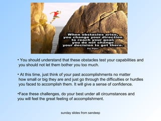 You should understand that these obstacles test your capabilities and you should not let them bother you too much.  At this time, just think of your past accomplishments no matter how small or big they are and just go through the difficulties or hurdles you faced to accomplish them. It will give a sense of confidence.  Face these challenges, do your best under all circumstances and  you will feel the great feeling of accomplishment. 
