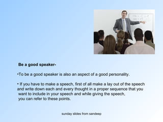 Be a good speaker-   To be a good speaker is also an aspect of a good personality.  If you have to make a speech, first of all make a lay out of the speech  and write down each and every thought in a proper sequence that you want to include in your speech and while giving the speech, you can refer to these points.  
