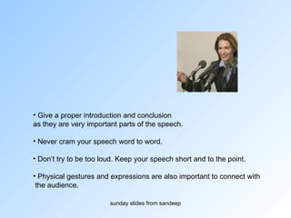 Give a proper introduction and conclusion  as they are very important parts of the speech.  Never cram your speech word to word. Don’t try to be too loud. Keep your speech short and to the point. Physical gestures and expressions are also important to connect with the audience.  