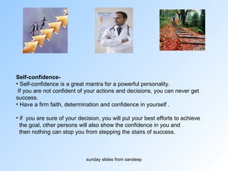 Self-confidence- Self-confidence is a great mantra for a powerful personality. If you are not confident of your actions and decisions, you can never get  success.  Have a firm faith, determination and confidence in yourself . if  you are sure of your decision, you will put your best efforts to achieve the goal, other persons will also show the confidence in you and  then nothing can stop you from stepping the stairs of success. 