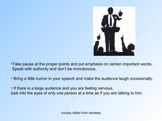 Take pause at the proper points and put emphasis on certain important words. Speak with authority and don’t be monotonous.  Bring a little humor in your speech and make the audience laugh occasionally. If there is a large audience and you are feeling nervous,  look into the eyes of only one person at a time as if you are talking to him.  