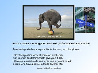 Strike a balance among your personal, professional and social life- Maintaining a balance in your life for harmony and happiness.  Don’t bring office work at home on weekends and in office be determined to give your 100%.  Develop a social circle and try to spend your time with people who have positive attitude towards life. 