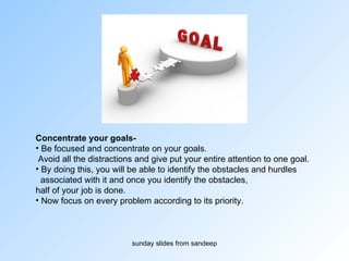 Concentrate your goals-   Be focused and concentrate on your goals. Avoid all the distractions and give put your entire attention to one goal.  By doing this, you will be able to identify the obstacles and hurdles  associated with it and once you identify the obstacles,  half of your job is done.  Now focus on every problem according to its priority. 