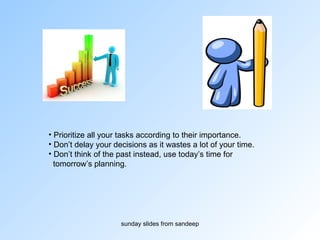 Prioritize all your tasks according to their importance. Don’t delay your decisions as it wastes a lot of your time.  Don’t think of the past instead, use today’s time for tomorrow’s planning. 