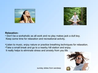 Relaxation- Don’t be a workaholic as all work and no play makes jack a dull boy. Keep some time for relaxation and recreational activity.  Listen to music, enjoy nature or practice breathing techniques for relaxation.  Take a small break and go to a nearby hill station and enjoy.  It really helps to eliminate stress and anxiety from you life  