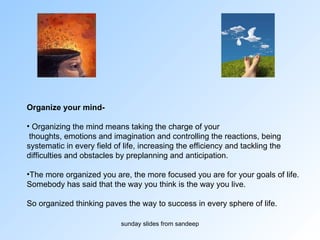 Organize your mind-  Organizing the mind means taking the charge of your thoughts, emotions and imagination and controlling the reactions, being  systematic in every field of life, increasing the efficiency and tackling the  difficulties and obstacles by preplanning and anticipation.  The more organized you are, the more focused you are for your goals of life.  Somebody has said that the way you think is the way you live.  So organized thinking paves the way to success in every sphere of life. 