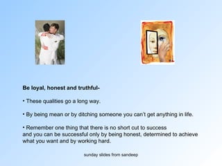 Be loyal, honest and truthful- These qualities go a long way. By being mean or by ditching someone you can’t get anything in life. Remember one thing that there is no short cut to success  and you can be successful only by being honest, determined to achieve  what you want and by working hard.  