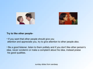 Try to like other people-  If you want that other people should give you attention and appreciate you, try to give attention to other people also.  Be a good listener, listen to them politely and if you don’t like other person’s  idea, never condemn or make a complaint about his idea, instead praise his good qualities.  