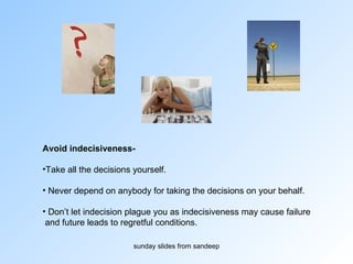 Avoid indecisiveness-  Take all the decisions yourself.  Never depend on anybody for taking the decisions on your behalf. Don’t let indecision plague you as indecisiveness may cause failure and future leads to regretful conditions. 
