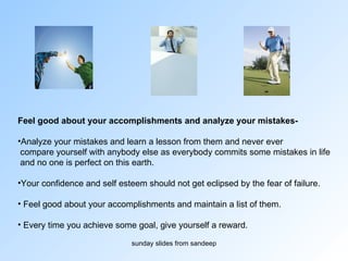 Feel good about your accomplishments and analyze your mistakes-  Analyze your mistakes and learn a lesson from them and never ever compare yourself with anybody else as everybody commits some mistakes in life and no one is perfect on this earth.  Your confidence and self esteem should not get eclipsed by the fear of failure. Feel good about your accomplishments and maintain a list of them. Every time you achieve some goal, give yourself a reward.  