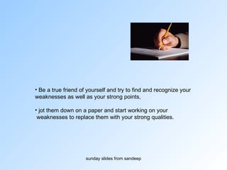 Be a true friend of yourself and try to find and recognize your  weaknesses as well as your strong points,  jot them down on a paper and start working on your weaknesses to replace them with your strong qualities. 
