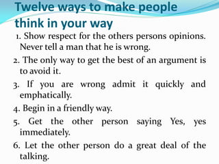 Twelve ways to make people
think in your way
1. Show respect for the others persons opinions.
Never tell a man that he is wrong.
2. The only way to get the best of an argument is
to avoid it.
3. If you are wrong admit it quickly and
emphatically.
4. Begin in a friendly way.
5. Get the other person saying Yes, yes
immediately.
6. Let the other person do a great deal of the
talking.
 