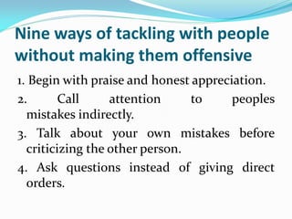 Nine ways of tackling with people
without making them offensive
1. Begin with praise and honest appreciation.
2. Call attention to peoples
mistakes indirectly.
3. Talk about your own mistakes before
criticizing the other person.
4. Ask questions instead of giving direct
orders.
 