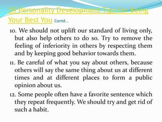 19 Personality Development Tips For Being
Your Best You Contd…
10. We should not uplift our standard of living only,
but also help others to do so. Try to remove the
feeling of inferiority in others by respecting them
and by keeping good behavior towards them.
11. Be careful of what you say about others, because
others will say the same thing about us at different
times and at different places to form a public
opinion about us.
12. Some people often have a favorite sentence which
they repeat frequently. We should try and get rid of
such a habit.
 