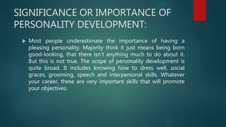 SIGNIFICANCE OR IMPORTANCE OF
PERSONALITY DEVELOPMENT:
 Most people underestimate the importance of having a
pleasing personality. Majority think it just means being born
good-looking, that there isn’t anything much to do about it.
But this is not true. The scope of personality development is
quite broad. It includes knowing how to dress well, social
graces, grooming, speech and interpersonal skills. Whatever
your career, these are very important skills that will promote
your objectives.
 