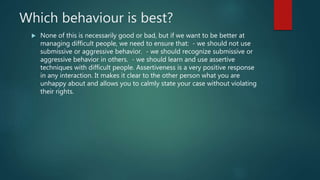 Which behaviour is best?
 None of this is necessarily good or bad, but if we want to be better at
managing difficult people, we need to ensure that: - we should not use
submissive or aggressive behavior. - we should recognize submissive or
aggressive behavior in others. - we should learn and use assertive
techniques with difficult people. Assertiveness is a very positive response
in any interaction. It makes it clear to the other person what you are
unhappy about and allows you to calmly state your case without violating
their rights.
 