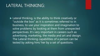 LATERAL THINKING:
 Lateral thinking, is the ability to think creatively or
"outside the box" as it is sometimes referred to in
business, to use your inspiration and imagination to
solve problems by looking at them from unexpected
perspectives. It's very important in careers such as
advertising, marketing, the media and art and design.
The Lateral thinking capabilities of a person can be
tested by asking him/ her by a set of questions.
 