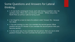 Some Questions and Answers for Lateral
thinking:
 1. A man built a rectangular house, each side having a southern view. He
spotted a bear. What color was the bear? Answer: White. Only at the
North Pole can all four walls be facing south.
 2. Is it legal for a man to marry his widow's sister? Answer: No - because
he's dead.
 3. You are running in a race. You overtake the second person. What
position are you in? Answer: If you overtake the second person then you
become second.
 4. In the same race, if you overtake the last person, then you are in what
position? Answer: You can't overtake the last person in a race!
 