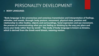 PERSONALITY DEVELOPMENT
 BODY LANGUAGE:
"Body language is the unconscious and conscious transmission and interpretation of feelings,
attitudes, and moods, through: body posture, movement, physical state, position and
relationship to other bodies, objects and surroundings, facial expression and eye movement,
the process of communicating what you are feeling or thinking by the way you place and
move your body rather than by words” The study of body language is known as kinesics,
which is derived from the Greek word kinesis, meaning motion.
 