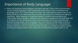 Importance of Body Language:
 When one expresses his/her feelings, it has been said that. 55% of the communication
consists of body language. 38% is expressed via the tone of voice or intonation and
amazingly only 7% is communicated via words. This means that we express most of our
feeling (93%) in a non-verbal way and our words only convey 7% of what we are saying or
expressing. Body Language is a significant aspect of modern communications and
relationships. Body Language is therefore very relevant to management and leadership, and
to all aspects of work and business where communications can be seen and physically
observed among people. Body language is also very relevant to relationships outside of
work, for example, in families and parenting, behaving with friends, etc. Communication
includes listening. In terms of observable body language, non-verbal (non spoken) signals
are being exchanged whether these signals are accompanied by spoken words or not.
 
