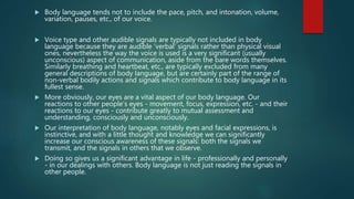  Body language tends not to include the pace, pitch, and intonation, volume,
variation, pauses, etc., of our voice.
 Voice type and other audible signals are typically not included in body
language because they are audible 'verbal' signals rather than physical visual
ones, nevertheless the way the voice is used is a very significant (usually
unconscious) aspect of communication, aside from the bare words themselves.
Similarly breathing and heartbeat, etc., are typically excluded from many
general descriptions of body language, but are certainly part of the range of
non-verbal bodily actions and signals which contribute to body language in its
fullest sense.
 More obviously, our eyes are a vital aspect of our body language. Our
reactions to other people's eyes - movement, focus, expression, etc. - and their
reactions to our eyes - contribute greatly to mutual assessment and
understanding, consciously and unconsciously.
 Our interpretation of body language, notably eyes and facial expressions, is
instinctive, and with a little thought and knowledge we can significantly
increase our conscious awareness of these signals: both the signals we
transmit, and the signals in others that we observe.
 Doing so gives us a significant advantage in life - professionally and personally
- in our dealings with others. Body language is not just reading the signals in
other people.
 