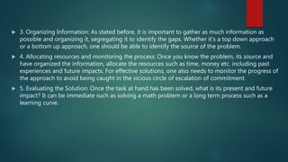  3. Organizing Information: As stated before, it is important to gather as much information as
possible and organizing it, segregating it to identify the gaps. Whether it’s a top down approach
or a bottom up approach, one should be able to identify the source of the problem.
 4. Allocating resources and monitoring the process: Once you know the problem, its source and
have organized the information, allocate the resources such as time, money etc. including past
experiences and future impacts. For effective solutions, one also needs to monitor the progress of
the approach to avoid being caught in the vicious circle of escalation of commitment.
 5. Evaluating the Solution: Once the task at hand has been solved, what is its present and future
impact? It can be immediate such as solving a math problem or a long term process such as a
learning curve.
 