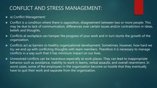 CONFLICT AND STRESS MANAGEMENT:
 a) Conflict Management:
 Conflict is a condition where there is opposition, disagreement between two or more people. This
may be due to lack of communication, differences over certain issues and/or contradiction in ideas,
beliefs and thoughts.
 Conflicts at workplace can hamper the progress of your work and in turn stunts the growth of the
organization.
 Conflicts act as barriers to healthy organizational development. Sometimes, however, how hard we
try; we end up with conflicting thoughts with team members. Therefore it is necessary to manage
conflicts in a way such that it has minimum impact on our lives.
 Unresolved conflicts can be hazardous especially at work places. They can lead to inappropriate
behavior such as avoidance, inability to work in teams, verbal assaults, and overall resentment. In
worst cases, some of the employees in the organization become so hostile that they eventually
have to quit their work and separate from the organization.
 